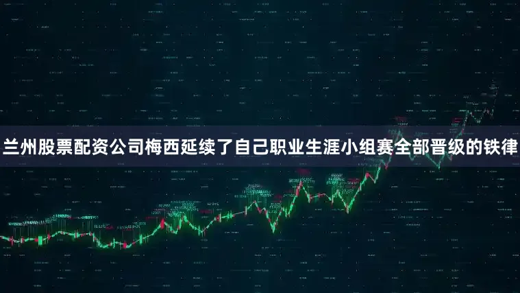 兰州股票配资公司梅西延续了自己职业生涯小组赛全部晋级的铁律
