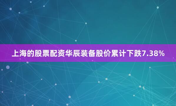 上海的股票配资华辰装备股价累计下跌7.38%