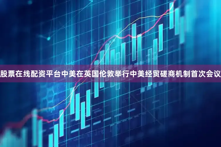 股票在线配资平台中美在英国伦敦举行中美经贸磋商机制首次会议