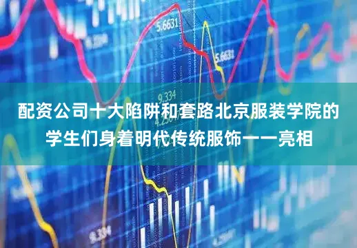配资公司十大陷阱和套路北京服装学院的学生们身着明代传统服饰一一亮相