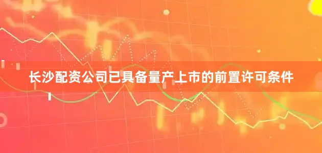 长沙配资公司已具备量产上市的前置许可条件