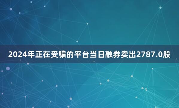 2024年正在受骗的平台当日融券卖出2787.0股