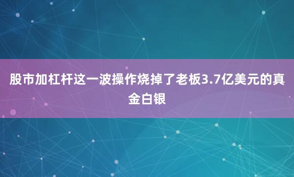 股市加杠杆这一波操作烧掉了老板3.7亿美元的真金白银