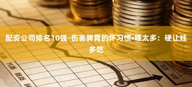 配资公司排名10强-伤害脾胃的坏习惯•喂太多：硬让娃多吃
