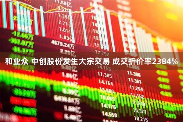 和业众 中创股份发生大宗交易 成交折价率2384%