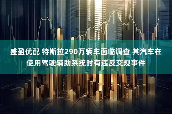 盛盈优配 特斯拉290万辆车面临调查 其汽车在使用驾驶辅助系统时有违反交规事件