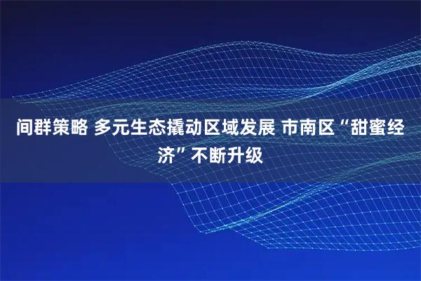 间群策略 多元生态撬动区域发展 市南区“甜蜜经济”不断升级