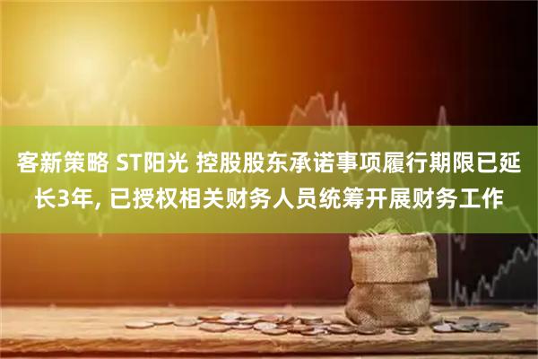 客新策略 ST阳光 控股股东承诺事项履行期限已延长3年, 已授权相关财务人员统筹开展财务工作