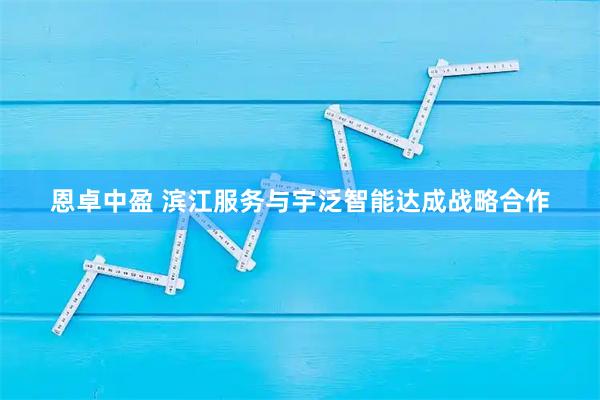 恩卓中盈 滨江服务与宇泛智能达成战略合作