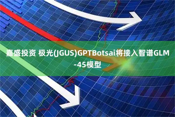 嘉盛投资 极光(JGUS)GPTBotsai将接入智谱GLM-45模型