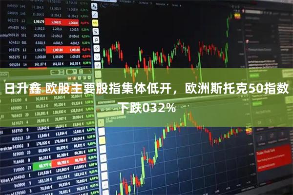 日升鑫 欧股主要股指集体低开，欧洲斯托克50指数下跌032%