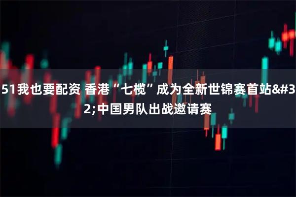 51我也要配资 香港“七榄”成为全新世锦赛首站 中国男队出战邀请赛