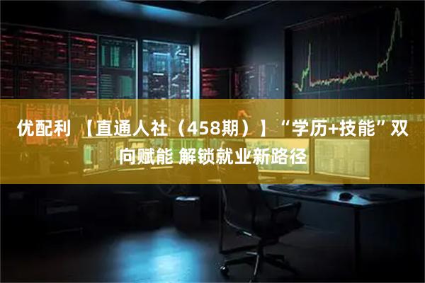 优配利 【直通人社（458期）】“学历+技能”双向赋能 解锁就业新路径