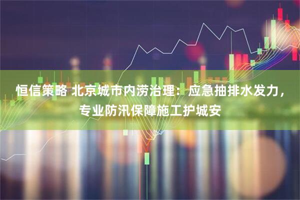 恒信策略 北京城市内涝治理：应急抽排水发力，专业防汛保障施工护城安