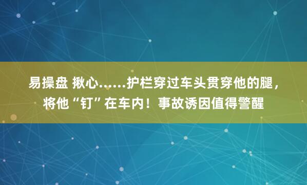 易操盘 揪心......护栏穿过车头贯穿他的腿，将他“钉”在车内！事故诱因值得警醒