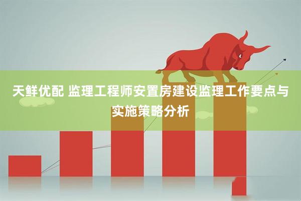 天鲜优配 监理工程师安置房建设监理工作要点与实施策略分析