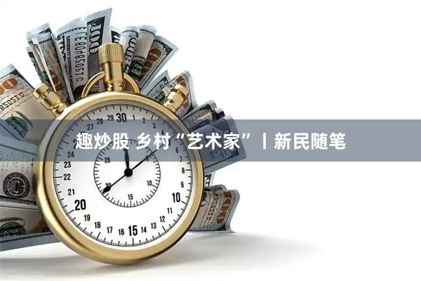 趣炒股 乡村“艺术家”丨新民随笔