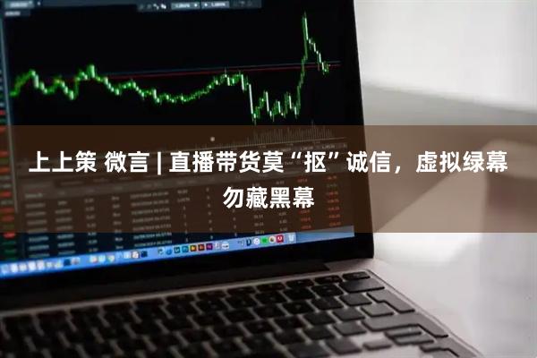 上上策 微言 | 直播带货莫“抠”诚信，虚拟绿幕勿藏黑幕