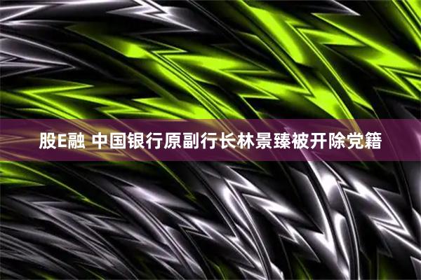 股E融 中国银行原副行长林景臻被开除党籍