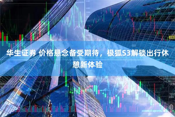 华生证券 价格悬念备受期待，极狐S3解锁出行休憩新体验