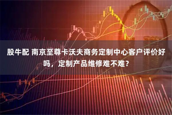 股牛配 南京至尊卡沃夫商务定制中心客户评价好吗，定制产品维修难不难？
