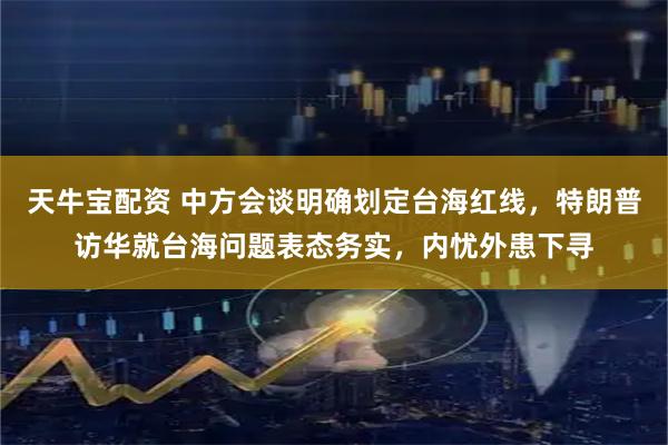 天牛宝配资 中方会谈明确划定台海红线，特朗普访华就台海问题表态务实，内忧外患下寻