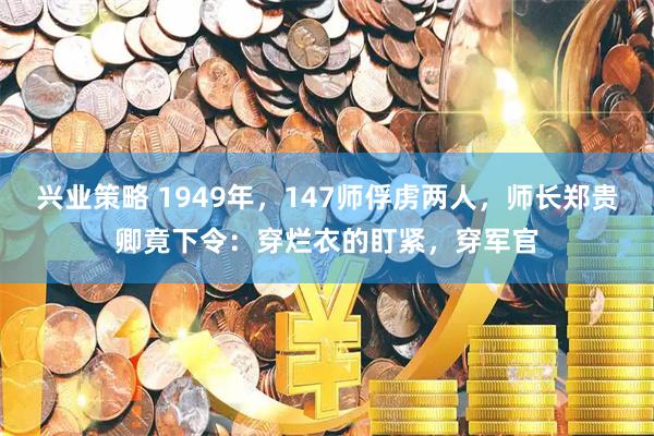 兴业策略 1949年，147师俘虏两人，师长郑贵卿竟下令：穿烂衣的盯紧，穿军官