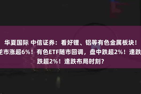 华夏国际 中信证券：看好锂、铝等有色金属板块！有研新材逆市涨超6%！有色ETF随市回调，盘中跌超2%！逢跌布局时刻？