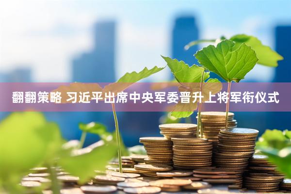 翻翻策略 习近平出席中央军委晋升上将军衔仪式