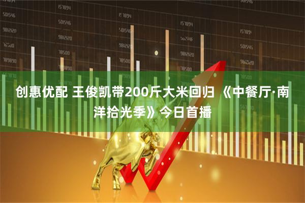创惠优配 王俊凯带200斤大米回归 《中餐厅·南洋拾光季》今日首播