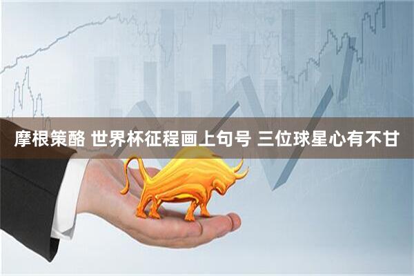 摩根策酪 世界杯征程画上句号 三位球星心有不甘