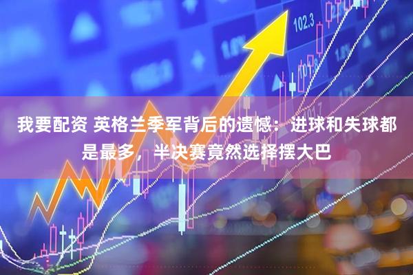 我要配资 英格兰季军背后的遗憾：进球和失球都是最多，半决赛竟然选择摆大巴