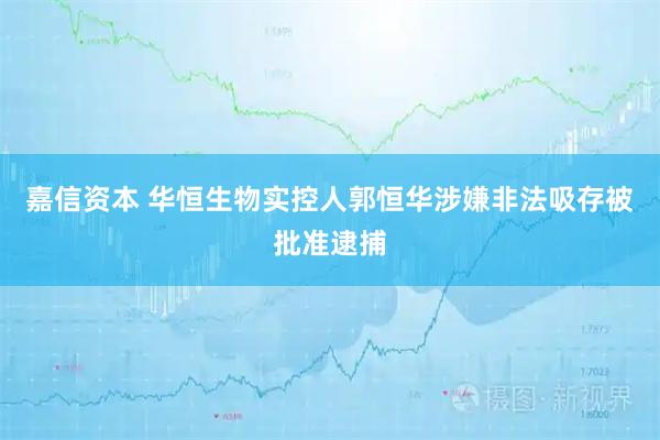 嘉信资本 华恒生物实控人郭恒华涉嫌非法吸存被批准逮捕