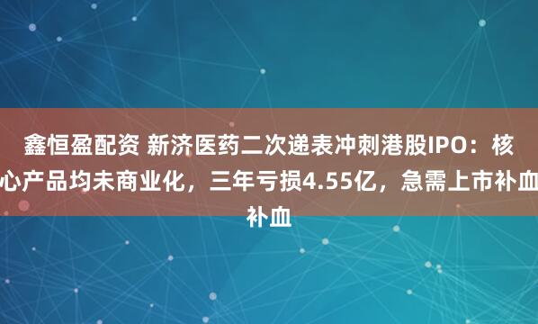 鑫恒盈配资 新济医药二次递表冲刺港股IPO：核心产品均未商业化，三年亏损4.55亿，急需上市补血