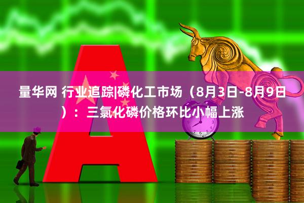 量华网 行业追踪|磷化工市场（8月3日-8月9日）：三氯化磷价格环比小幅上涨