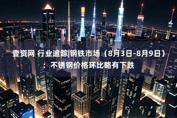 壹资网 行业追踪|钢铁市场（8月3日-8月9日）：不锈钢价格环比略有下跌