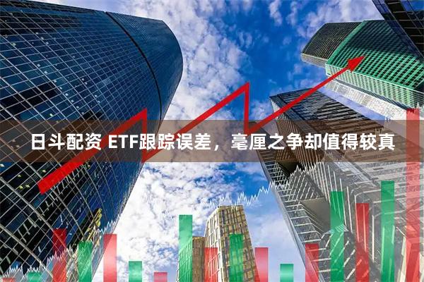 日斗配资 ETF跟踪误差，毫厘之争却值得较真