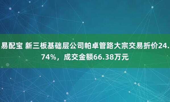 易配宝 新三板基础层公司帕卓管路大宗交易折价24.74%，成交金额66.38万元