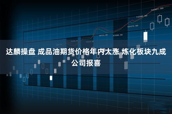 达麟操盘 成品油期货价格年内大涨 炼化板块九成公司报喜
