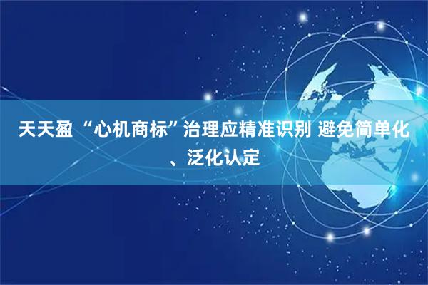天天盈 “心机商标”治理应精准识别 避免简单化、泛化认定